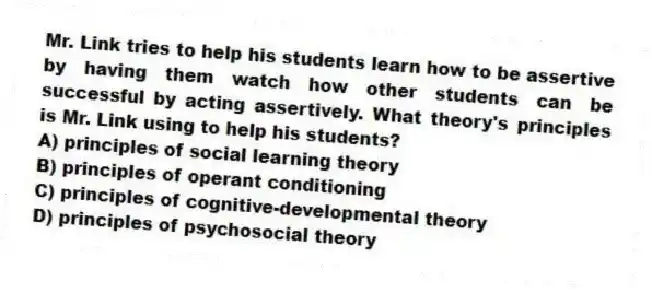 Mr. Link tries to help his students learn how to be assertive by having them watch how other students can be successful by acting assertively. What theory's principles is Mr. Link using to help his students?
A) principles of social learning theory
B) principles of operant conditioning
C) principles of cognitive-developmental theory
D) principles of psychosocial theory