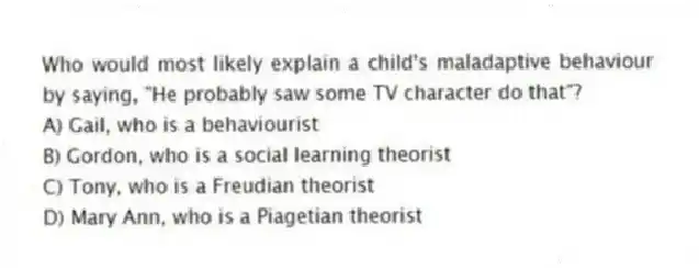Who would most likely explain a child's maladaptive behaviour by saying, "He probably saw some TV character do that"?
A) Gail, who is a behaviourist
B) Gordon, who is a social learning theorist
C) Tony, who is a Freudian theorist
D) Mary Ann, who is a Piagetian theorist