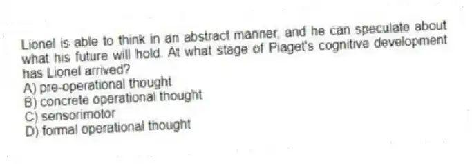 Lionel is able to think in an abstract manner, and he can speculate about what his future will hold. At what stage of Piaget's cognitive development has Lionel arrived?
A) pre-operational thought
B) concrete operational thought
C) sensorimotor
D) formal operational thought
