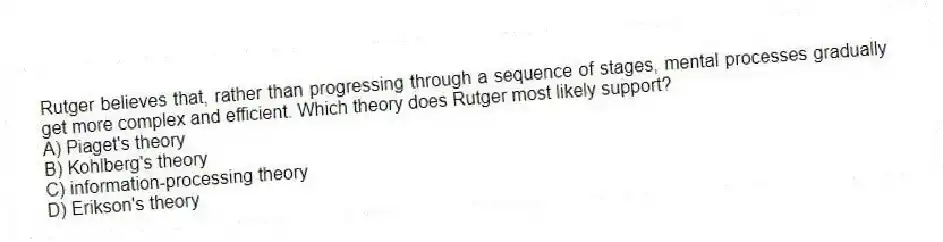 Rutger believes that, rather than progressing through a sequence of stages, mental processes gradually get more complex and efficient. Which theory does Rutger most likely support?
A) Piaget's theory
B) Kohlberg's theory
C) information-processing theory
D) Erikson's theory