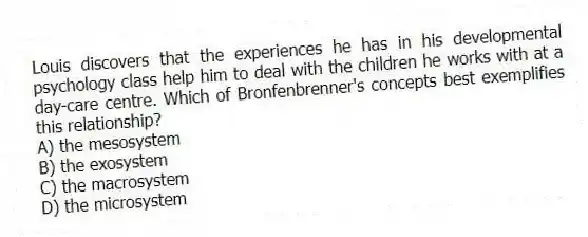 Louis discovers that the experiences he has in his developmental psychology class help him to deal with the children he works with at a day-care centre. Which of Bronfenbrenner's concepts best exemplifies this relationship?
A) the mesosystem
B) the exosystem
C) the macrosystem
D) the microsystem