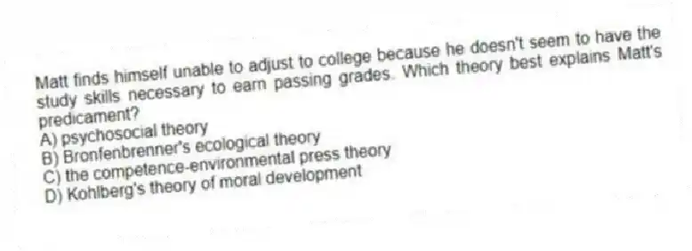 Matt finds himself unable to adjust to college because he doesn't seem to have the study skills necessary to earn passing grades. Which theory best explains Matt's predicament?
A) psychosocial theory
B) Bronfenbrenner's ecological theory
C) the competence-environmental press theory
D) Kohlberg's theory of moral development