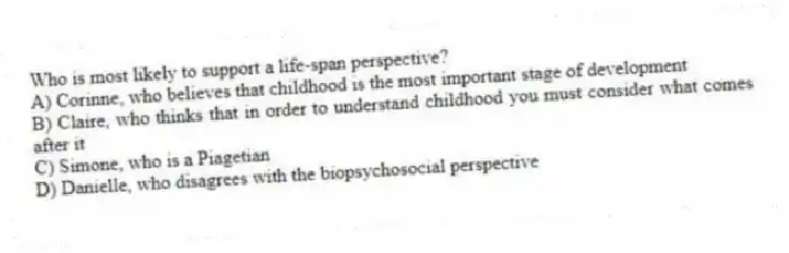Who is most likely to support a life-span perspective?
A) Corinne, who believes that childhood is the most important stage of development
B) Claire, who thinks that in order to understand childhood you must consider what comes after it
C) Simone, who is a Piagetian
D) Danielle, who disagrees with the biopsychosocial perspective
