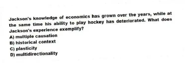 Jackson's knowledge of economics has grown over the years, while at the same time his ability to play hockey has deteriorated. What does Jackson's experience exemplify?
A) multiple causation
B) historical context
C) plasticity
D) multidirectionality
