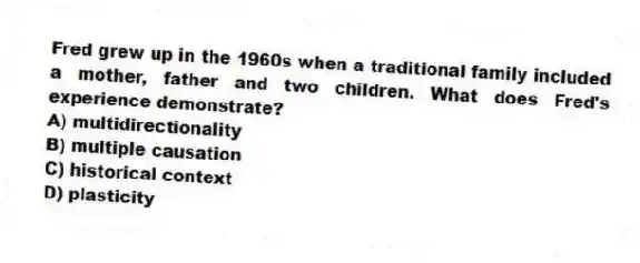 Fred grew up in the 1960s when a traditional family included a mother, father and two children. What does Fred's experience demonstrate?
A) multidirectionality
B) multiple causation
C) historical context
D) plasticity