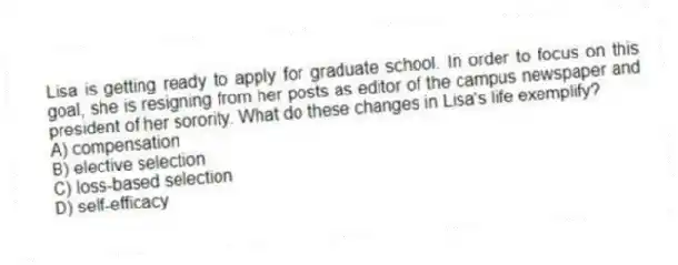 Lisa is getting ready to apply for graduate school. In order to focus on this goal, she is resigning from her posts as editor of the campus newspaper and president of her sorority. What do these changes in Lisa's life exemplify?
A) compensation
B) elective selection
C) loss-based selection
D) self-efficacy