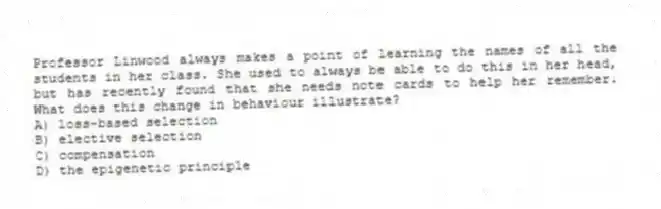 Professor Linwood always makes a point of learning the names of all the students in her class. She used to always be able to do this in her head, but has recently found that she needs note cards to help her remember. What does this change in behaviour illustrate?
A) loss-based selection
B) elective selection
C) compensation
D) the epigenetic principle