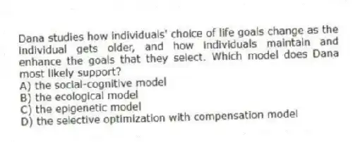 Dana studies how individuals' choice of life goals change as the individual gets older, and how individuals maintain and enhance the goals that they select. Which model does Dana most likely support?
A) the social-cognitive model
B) the ecological model
C) the epigenetic model
D) the selective optimization with compensation model