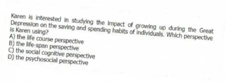 Karen is interested in studying the impact of growing up during the Great Depression on the saving and spending habits of individuals. Which perspective is Karen using?
A) the life course perspective
B) the life-span perspective
C) the social cognitive perspective
D) the psychosocial perspective