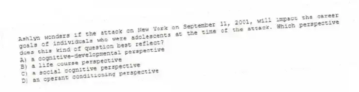 Ashlyn wonders if the attack on New York on September 11, 2001, will impact the career goals of individuals who were adolescents at the time of the attack. Which perspective does this kind of question best reflect?
A) a cognitive-developmental perspective
B) a life course perspective
C) a social cognitive perspective
D) an operant conditioning perspective