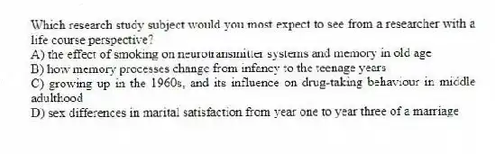 Which research study subject would you most expect to see from a researcher with a life course perspective?
A) the effect of smoking on neurotransmitter systems and memory in old age
B) how memory processes change from infancy to the teenage years
C) growing up in the 1960s, and its influence on drug-taking behaviour in middle adulthood
D) sex differences in marital satisfaction from year one to year three of a marriage