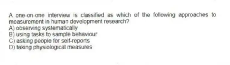 A one-on-one interview is classified as which of the following approaches to measurement in human development research?
A) observing systematically
B) using tasks to sample behaviour
C) asking people for self-reports
D) taking physiological measures