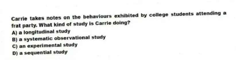 Carrie takes notes on the behaviours exhibited by college students attending a frat party. What kind of study is Carrie doing?
A) a longitudinal study
B) a systematic observational study
C) an experimental study
D) a sequential study