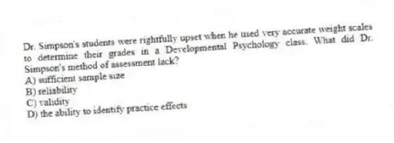 Dr. Simpson's students were rightfully upset when he used very accurate weight scales to determine their grades in a Developmental Psychology class. What did Dr. Simpson's method of assessment lack?
A) sufficient sample size
B) reliability
C) validity
D) the ability to identify practice effects