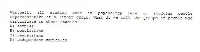 Virtually all studies done in psychology rely on studying people representative of a larger group. What do we call the groups of people who participate in these studies?
A) samples
B) populations
C) mesosystems
D) independent variables