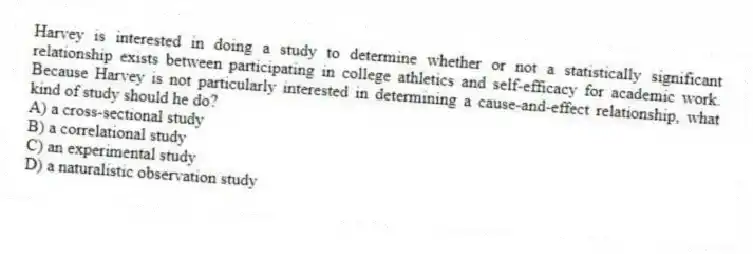 Harvey is interested in doing a study to determine whether or not a statistically significant relationship exists between participating in college athletics and self-efficacy for academic work. Because Harvey is not particularly interested in determining a cause-and-effect relationship, what kind of study should he do?
A) a cross-sectional study
B) a correlational study
C) an experimental study
D) a naturalistic observation study