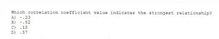 Which correlation coefficient value indicates the strongest relationship?
A) -.23
B) -.82
C) .15
D) .57
