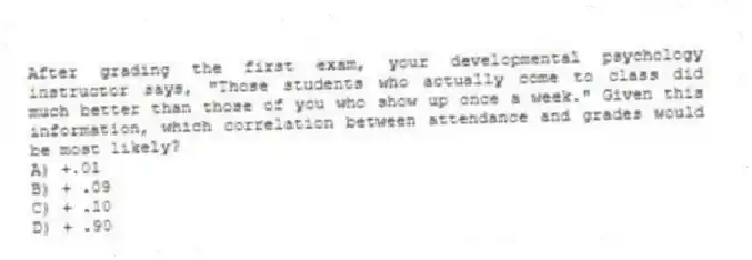 After grading the first exam, your developmental psychology instructor says, "Those students who actually come to class did much better than those of you who show up once a week." Given this information, which correlation between attendance and grades would be most likely?
A) +.01
B) + .09
C) + .10
D) + .90