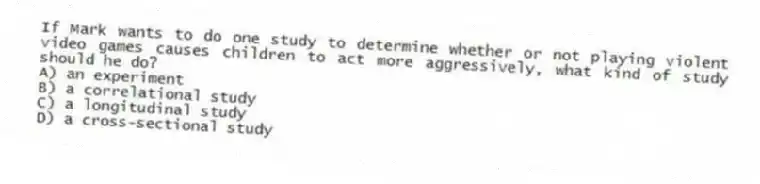 If Mark wants to do one study to determine whether or not playing violent video games causes children to act more aggressively, what kind of study should he do?
A) an experiment
B) a correlational study
C) a longitudinal study
D) a cross-sectional study