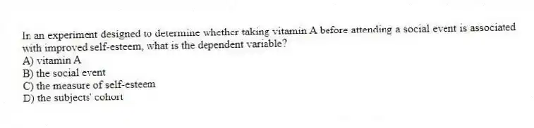 In an experiment designed to determine whether taking vitamin A before attending a social event is associated with improved self-esteem, what is the dependent variable?
A) vitamin A
B) the social event
C) the measure of self-esteem
D) the subjects' cohort