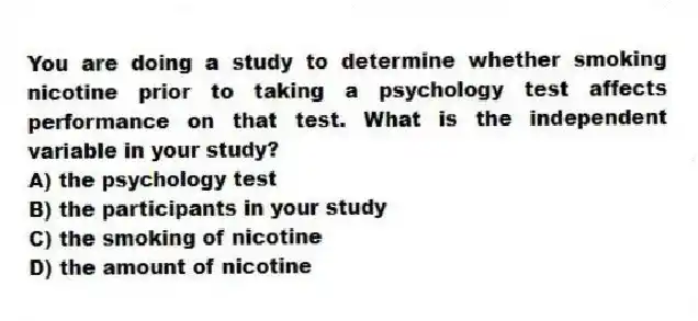 You are doing a study to determine whether smoking nicotine prior to taking a psychology test affects performance on that test. What is the independent variable in your study?
A) the psychology test
B) the participants in your study
C) the smoking of nicotine
D) the amount of nicotine