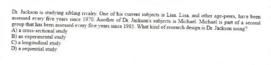 Dr. Jackson is studying sibling rivalry. One of his current subjects is Lisa. Lisa, and other age-peers, have been assessed every five years since 1970. Another of Dr. Jackson's subjects is Michael. Michael is part of a second group that has been assessed every five years since 1985. What kind of research design is Dr. Jackson using?
A) a cross-sectional study
B) an experimental study
C) a longitudinal study
D) a sequential study