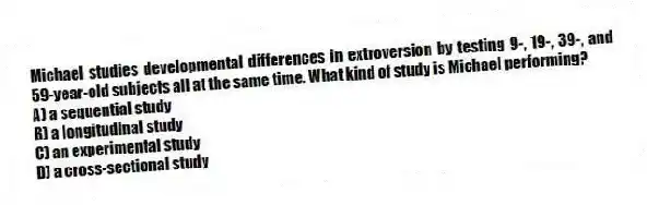 Michael studies developmental differences in extroversion by testing 9-, 19-, 39-, and 59-year-old subjects all at the same time. What kind of study is Michael performing?
A) a sequential study
B) a longitudinal study
C) an experimental study
D) a cross-sectional study
