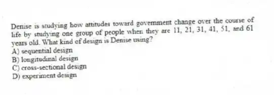 Denise is studying how attitudes toward government change over the course of life by studying one group of people when they are 11, 21, 31, 41, 51, and 61 years old. What kind of design is Denise using?
A) sequential design
B) longitudinal design
C) cross-sectional design
D) experiment design