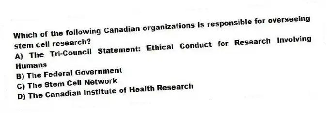 Which of the following Canadian organizations is responsible for overseeing stem cell research?
A) The Tri-Council Statement: Ethical Conduct for Research Involving Humans
B) The Federal Government
C) The Stem Cell Network
D) The Canadian Institute of Health Research