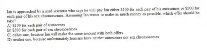Ian is approached by a mad scientist who says he will pay Ian either $100 for each pair of his autosomes or $500 for each pair of his sex chromosomes. Assuming Ian wants to make as much money as possible, which offer should he take?
A) $100 for each pair of autosomes
B) $500 for each pair of sex chromosomes
C) either one, because Ian will make the same amount with both offers
D) neither one, because unfortunately humans have neither autosomes nor sex chromosomes