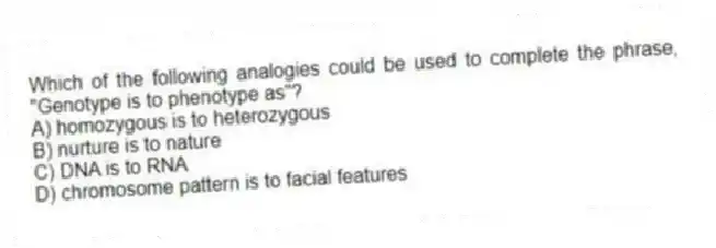 Which of the following analogies could be used to complete the phrase, "Genotype is to phenotype as"?
A) homozygous is to heterozygous
B) nurture is to nature
C) DNA is to RNA
D) chromosome pattern is to facial features