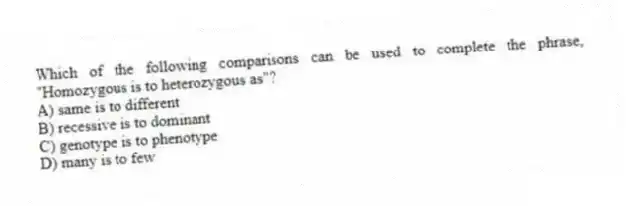 Which of the following comparisons can be used to complete the phrase, "Homozygous is to heterozygous as"?
A) same is to different
B) recessive is to dominant
C) genotype is to phenotype
D) many is to few