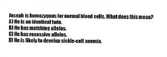 Joseph is homozygous for normal blood cells. What does this mean?
A) He is an identical twin.
B) He has matching alleles.
C) He has recessive alleles.
D) He is likely to develop sickle-cell anemia.