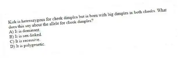 Kirk is heterozygous for cheek dimples but is born with big dimples in both cheeks. What does this say about the allele for cheek dimples?
A) It is dominant.
B) It is sex-linked.
C) It is recessive.
D) It is polygenetic.