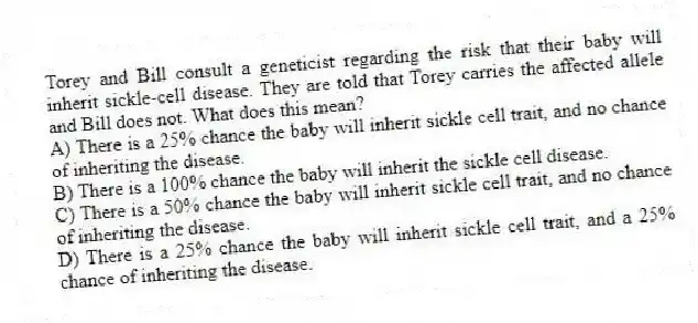 Torey and Bill consult a geneticist regarding the risk that their baby will inherit sickle-cell disease. They are told that Torey carries the affected allele and Bill does not. What does this mean?
A) There is a 25% chance the baby will inherit sickle cell trait, and no chance of inheriting the disease.
B) There is a 100% chance the baby will inherit the sickle cell disease.
C) There is a 50% chance the baby will inherit sickle cell trait, and no chance of inheriting the disease.
D) There is a 25% chance the baby will inherit sickle cell trait, and a 25% chance of inheriting the disease.