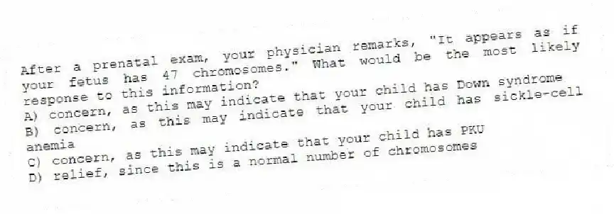 After a prenatal exam, your physician remarks, "It appears as if your fetus has 47 chromosomes." What would be the most likely response to this information?
A) concern, as this may indicate that your child has Down syndrome
B) concern, as this may indicate that your child has sickle-cell anemia
C) concern, as this may indicate that your child has PKU
D) relief, since this is a normal number of chromosomes