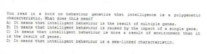 You read in a book on behaviour genetics that intelligence is a polygenetic characteristic. What does this mean?
A) It means that intelligent behaviour is the result of multiple genes.
B) It means that intelligent behaviour is caused by the impact of a single gene.
C) It means that intelligent behaviour is more a result of environment than it is the result of genes.
D) It means that intelligent behaviour is a sex-linked characteristic.