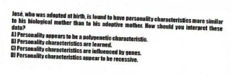 José, who was adopted at birth, is found to have personality characteristics more similar to his biological mother than to his adoptive mother. How should you interpret these data?
A) Personality appears to be a polygenetic characteristic.
B) Personality characteristics are learned.
C) Personality characteristics are influenced by genes.
D) Personality characteristics appear to be recessive.