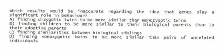 Which results would be inaccurate regarding the idea that genes play a significant role in behaviour?
A) finding dizygotic twins to be more similar than monozygotic twins
B) finding children to be more similar to their biological parents than to their adoptive parents
C) finding similarities between biological siblings
D) finding monozygotic twins to be more similar than pairs of unrelated individuals