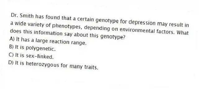 Dr. Smith has found that a certain genotype for depression may result in a wide variety of phenotypes, depending on environmental factors. What does this information say about this genotype?
A) It has a large reaction range.
B) It is polygenetic.
C) It is sex-linked.
D) It is heterozygous for many traits.