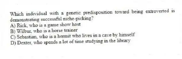Which individual with a genetic predisposition toward being extroverted is demonstrating successful niche-picking?
A) Rick, who is a game show host
B) Wilbur, who is a horse trainer
C) Sebastian, who is a hermit who lives in a cave by himself
D) Dexter, who spends a lot of time studying in the library