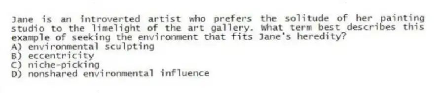 Jane is an introverted artist who prefers the solitude of her painting studio to the limelight of the art gallery. What term best describes this example of seeking the environment that fits Jane's heredity?
A) environmental sculpting
B) eccentricity
C) niche-picking
D) nonshared environmental influence