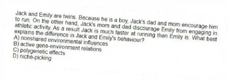 Jack and Emily are twins. Because he is a boy, Jack's dad and mom encourage him to run. On the other hand, Jack's mom and dad discourage Emily from engaging in athletic activity. As a result Jack is much faster at running than Emily is. What best explains the difference in Jack and Emily's behaviour?
A) nonshared environmental influences
B) active gene-environment relations
C) polygenetic effects
D) niche-picking