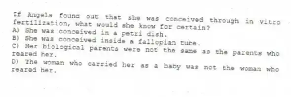 If Angela found out that she was conceived through in vitro fertilization, what would she know for certain?
A) She was conceived in a petri dish.
B) She was conceived inside a fallopian tube.
C) Her biological parents were not the same as the parents who reared her.
D) The woman who carried her as a baby was not the woman who reared her.