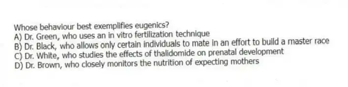 Whose behaviour best exemplifies eugenics?
A) Dr. Green, who uses an in vitro fertilization technique
B) Dr. Black, who allows only certain individuals to mate in an effort to build a master race
C) Dr. White, who studies the effects of thalidomide on prenatal development
D) Dr. Brown, who closely monitors the nutrition of expecting mothers