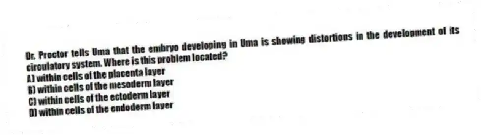 Dr. Proctor tells Uma that the embryo developing in Uma is showing distortions in the development of its circulatory system. Where is this problem located?
A) within cells of the placenta layer
B) within cells of the mesoderm layer
C) within cells of the ectoderm layer
D) within cells of the endoderm layer