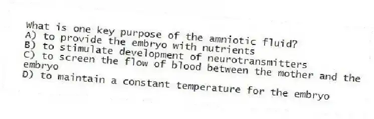 What is one key purpose of the amniotic fluid?
A) to provide the embryo with nutrients
B) to stimulate development of neurotransmitters
C) to screen the flow of blood between the mother and the embryo
D) to maintain a constant temperature for the embryo