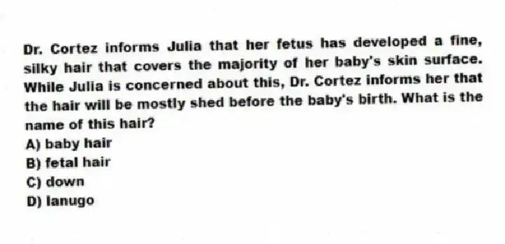 Dr. Cortez informs Julia that her fetus has developed a fine, silky hair that covers the majority of her baby's skin surface. While Julia is concerned about this, Dr. Cortez informs her that the hair will be mostly shed before the baby's birth. What is the name of this hair?
A) baby hair
B) fetal hair
C) down
D) lanugo