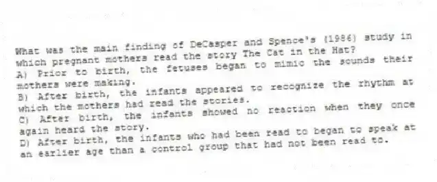 What was the main finding of DeCasper and Spence's (1986) study in which pregnant mothers read the story The Cat in the Hat?
A) Prior to birth, the fetuses began to mimic the sounds their mothers were making.
B) After birth, the infants appeared to recognize the rhythm at which the mothers had read the stories.
C) After birth, the infants showed no reaction when they once again heard the story.
D) After birth, the infants who had been read to began to speak at an earlier age than a control group that had not been read to.