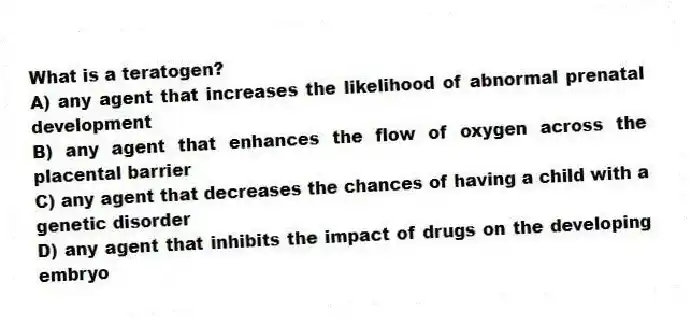 What is a teratogen?
A) any agent that increases the likelihood of abnormal prenatal development
B) any agent that enhances the flow of oxygen across the placental barrier
C) any agent that decreases the chances of having a child with a genetic disorder
D) any agent that inhibits the impact of drugs on the developing embryo